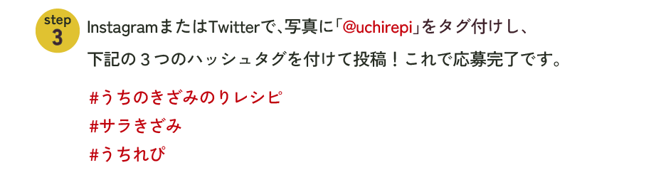 InstegramまたはTwitterで、写真に「@uchirepi」をタグ付けし、下記の3つのハッシュタグを付けて投稿！これで応募完了です。#うちのきざみのりレシピ#サラきざみ#うちれぴ