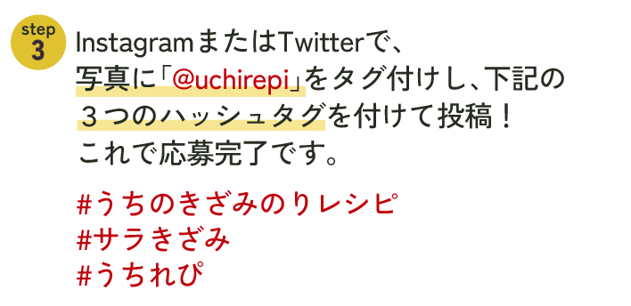 InstegramまたはTwitterで、写真に「@uchirepi」をタグ付けし、下記の3つのハッシュタグを付けて投稿！これで応募完了です。#うちのきざみのりレシピ#サラきざみ#うちれぴ