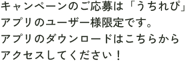 キャンペーンのご応募は「うちれぴ」アプリのユーザー様限定です。アプリのダウンロードはこちらからアクセスしてください！