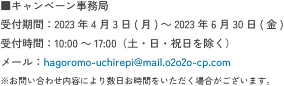 キャンペーン事務局 受付期間:2023年4月3日(月)～2023年6月30日(金) 受付時間:10:00～17:00（土・日・祝日を除く） メール:hagoromo-uchirepi@mail.o2o2o-cp.com ※お問い合わせ内容により数日お時間をいただく場合がございます。