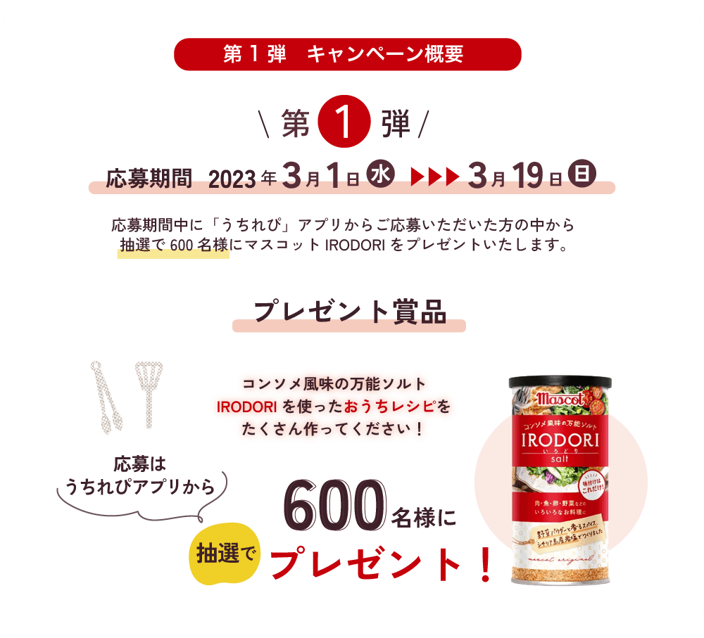 第1弾 2023年3月1日（水）～2023年3月19日（日）応募期間 2023年3月1日（水）～2023年3月19日（日）応募期間中に「うちれぴ」アプリからご応募いただいた方の中から抽選で600名様にマスコットIRODORIをプレゼントいたします。プレゼント賞品 マスコットIRODORI 抽選で600名様にプレゼント