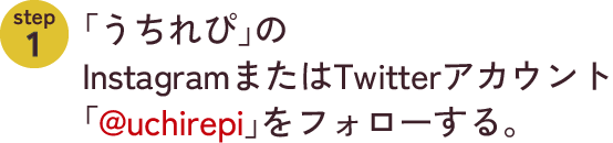 step1　「うちれぴ」のInstagramまたはTwitterアカウント「@uchirepi」をフォローする。