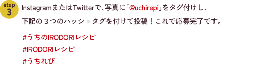step2　InstagramまたはTwitterで、写真に「@uchirepi」をタグ付けし、下記の３つのハッシュタグを付けて投稿！これで応募完了です。#うちのIRODORIレシピ #IRODORIレシピ #うちれぴ