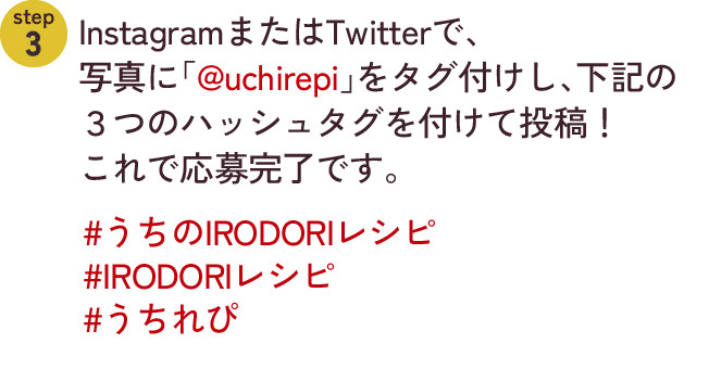 step2　InstagramまたはTwitterで、写真に「@uchirepi」をタグ付けし、下記の３つのハッシュタグを付けて投稿！これで応募完了です。#うちのIRODORIレシピ #IRODORIレシピ #うちれぴ