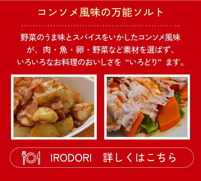 コンソメ風味の万能ソルト 野菜のうま味とスパイスをいかしたコンソメ風味が、肉・魚・卵・野菜など素材を選ばず、いろいろなお料理のおいしさを“いろどり”ます。IRODORI 詳しくはこちら