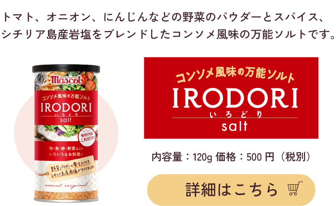 トマト、オニオン、にんじんなどの野菜のパウダーとスパイス、シチリア島産岩塩をブレンドしたコンソメ風味の万能ソルトです。コンソメ風味の万能ソルトIRODORI いろどり Solt 内容量:120g 価格500円（税別）詳細はこちら