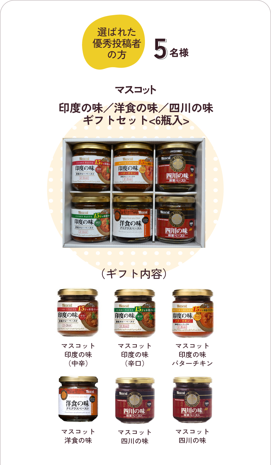 選ばれた優秀投稿者の方　5名様に「マスコット印度の味／洋食の味／四川の味<6瓶入>」（ギフト内容）マスコット印度の味（中辛）・マスコット印度の味（辛口）・マスコット印度の味バターチキン・マスコット洋食の味・マスコット四川の味・マスコット
                        四川の味