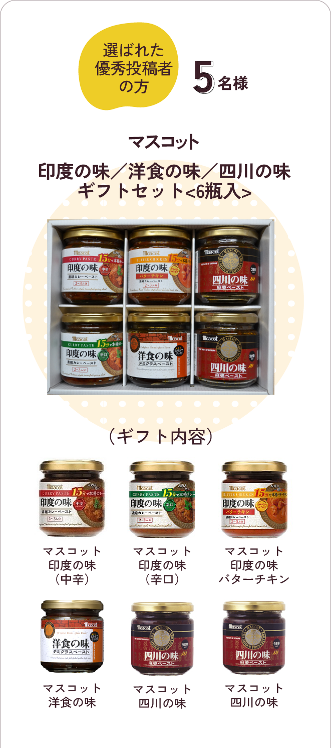 選ばれた優秀投稿者の方　5名様に「マスコット印度の味／洋食の味／四川の味<6瓶入>」（ギフト内容）マスコット印度の味（中辛）・マスコット印度の味（辛口）・マスコット印度の味バターチキン・マスコット洋食の味・マスコット四川の味・マスコット
                        四川の味