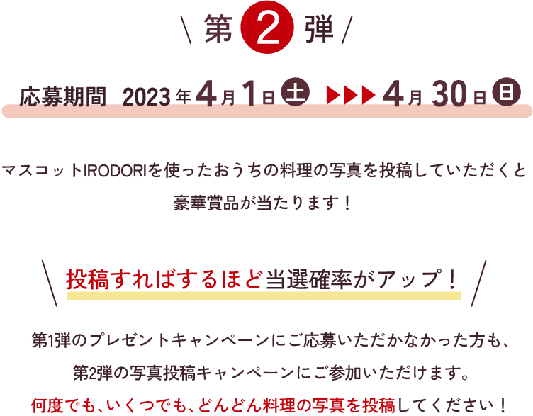 第2弾 応募期間 2023年4月1日（土）～2023年4月30日（日）マスコットIRODORIを使ったおうちの料理写真を投稿していただくと豪華賞品が当たります！ 投稿すればするほど当選確率アップ！ 第1弾のプレゼントキャンペーンにご応募いただかなかった方も、第2弾の写真投稿キャンペーンにご参加いただけます。何度でも、いくつでも、どんどん写真を投稿してください！
