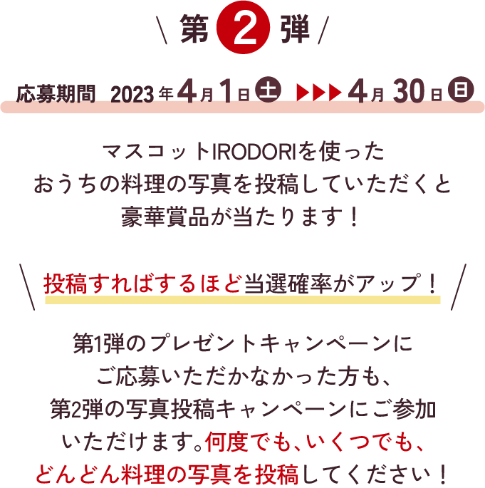 第2弾 応募期間 2023年4月1日（土）～2023年4月30日（日）マスコットIRODORIを使ったおうちの料理写真を投稿していただくと豪華賞品が当たります！ 投稿すればするほど当選確率アップ！ 第1弾のプレゼントキャンペーンにご応募いただかなかった方も、第2弾の写真投稿キャンペーンにご参加いただけます。何度でも、いくつでも、どんどん写真を投稿してください！