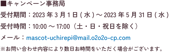 キャンペーン事務局 受付期間:2023年3月1日(水)～2023年5月13日(土) 受付時間:10:00～17:00（土・日・祝日を除く） メール:mascot-uchirepi@mail.o2o2o-cp.com ※お問い合わせ内容により数日お時間をいただく場合がございます。