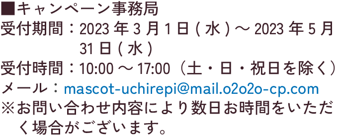 キャンペーン事務局 受付期間:2023年3月1日(水)～2023年5月13日(土) 受付時間:10:00～17:00（土・日・祝日を除く） メール:mascot-uchirepi@mail.o2o2o-cp.com ※お問い合わせ内容により数日お時間をいただく場合がございます。