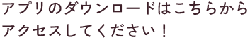 アプリのダウンロードはこちらからアクセスしてください！