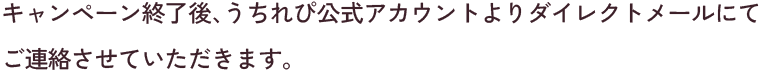 キャンペーン終了後、うちれぴ公式アカウントよりダイレクトメールにてご連絡させていただきます。