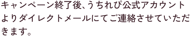 キャンペーン終了後、うちれぴ公式アカウントよりダイレクトメールにてご連絡させていただきます。