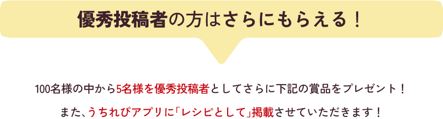 優秀投稿者の方はさらにもらえる！100名様の中から5名様を優秀投稿者としてさらに下記の賞品をプレゼント！また、うちれぴアプリに「レシピとして」掲載させていただきます！