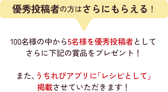 優秀投稿者の方はさらにもらえる！100名様の中から5名様を優秀投稿者としてさらに下記の賞品をプレゼント！また、うちれぴアプリに「レシピとして」掲載させていただきます！