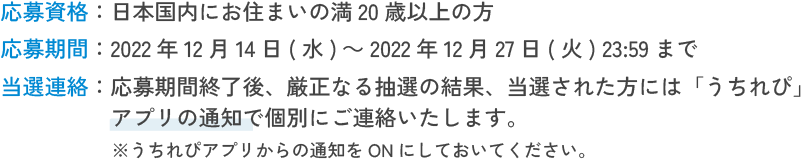 応募資格:日本国内にお住まいの満20歳以上の方 応募期間:2022年12月14日(水)～2022年12月27日(火) 23:59まで 当選連絡:応募期間終了後、厳正なる抽選の結果、当選された方には「うちれぴ」アプリの通知で個別にご連絡いたします。※うちれぴアプリからの通知をONにしておいてください。